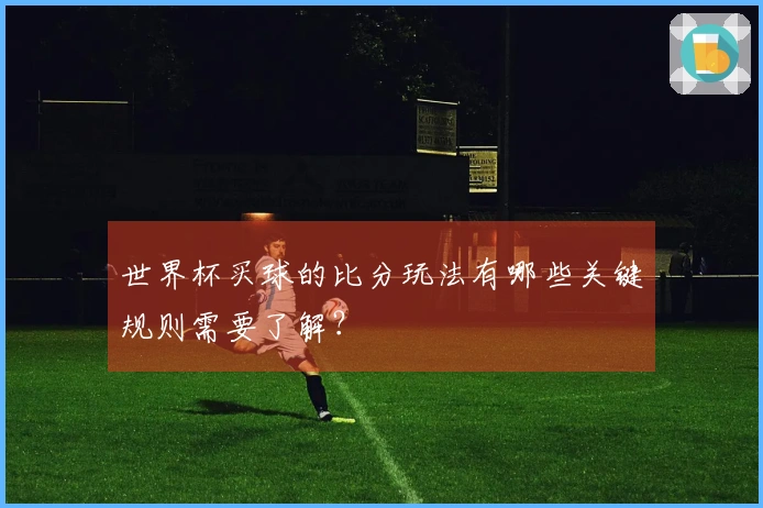世界杯买球的比分玩法有哪些关键规则需要了解？